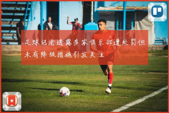 足球记者透露多家俱乐部遭处罚但未有降级措施引发关注