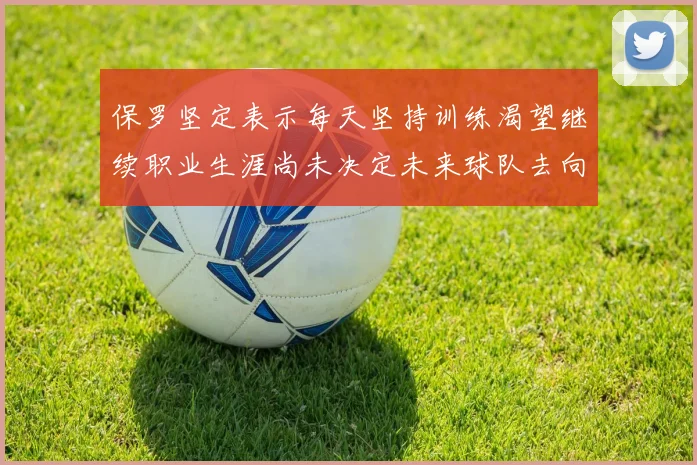 保罗坚定表示每天坚持训练渴望继续职业生涯尚未决定未来球队去向