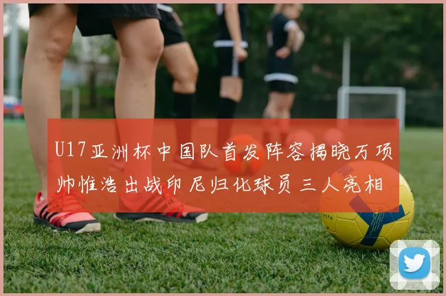 U17亚洲杯中国队首发阵容揭晓万项帅惟浩出战印尼归化球员三人亮相