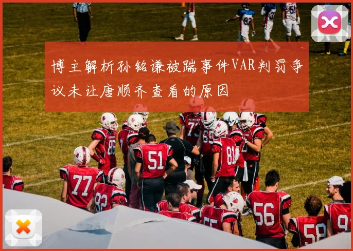 博主解析孙铭谦被踹事件VAR判罚争议未让唐顺齐查看的原因