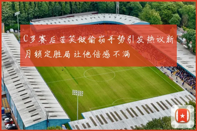 C罗赛后苦笑做偷窃手势引发热议新月锁定胜局让他倍感不满