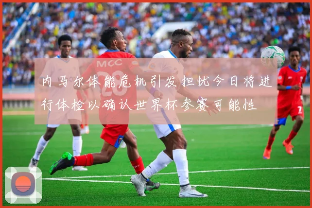 内马尔体能危机引发担忧今日将进行体检以确认世界杯参赛可能性