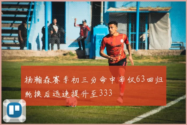 杨瀚森赛季初三分命中率仅63回归轮换后迅速提升至333