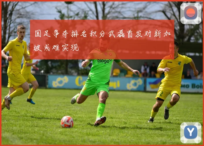 国足争夺排名积分武磊首发对新加坡或难实现