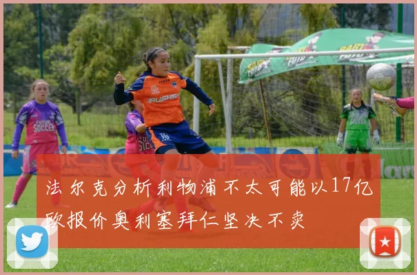 法尔克分析利物浦不太可能以17亿欧报价奥利塞拜仁坚决不卖