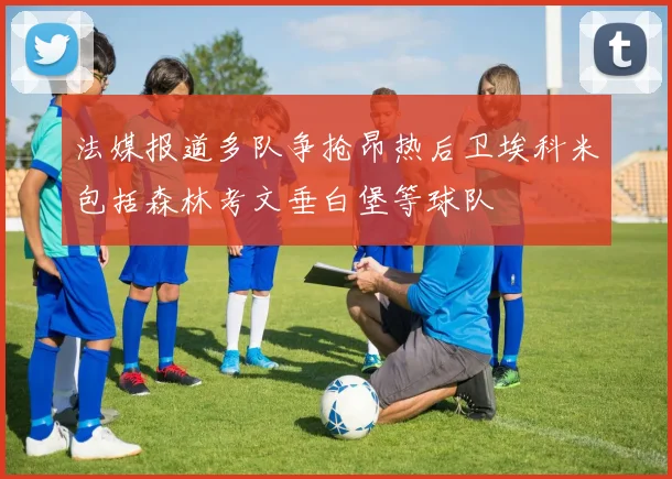 法媒报道多队争抢昂热后卫埃科米包括森林考文垂白堡等球队