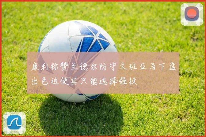 康利称赞兰德尔防守文班亚马下盘出色迫使其只能选择强投