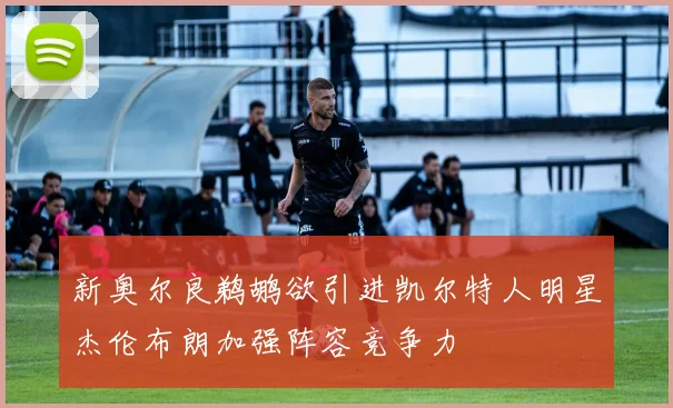 新奥尔良鹈鹕欲引进凯尔特人明星杰伦布朗加强阵容竞争力
