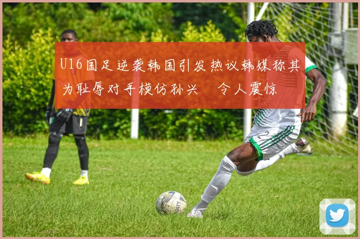U16国足逆袭韩国引发热议韩媒称其为耻辱对手模仿孙兴慜令人震惊