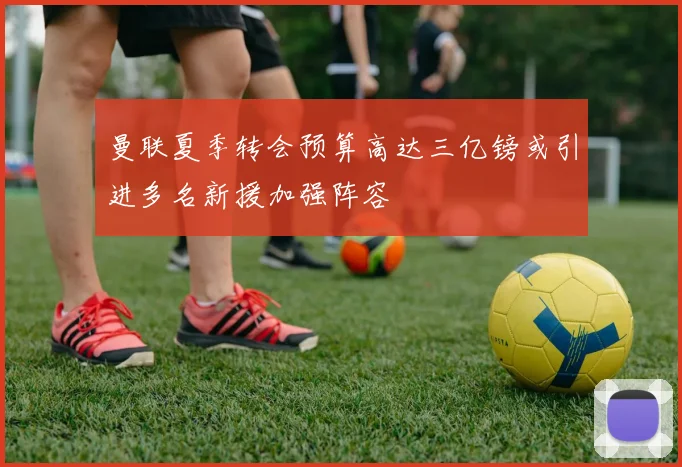 曼联夏季转会预算高达三亿镑或引进多名新援加强阵容